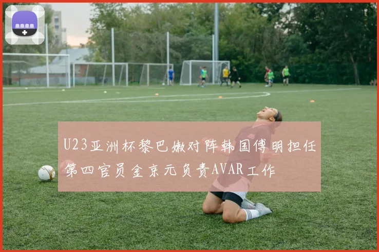 U23亚洲杯黎巴嫩对阵韩国傅明担任第四官员金京元负责AVAR工作