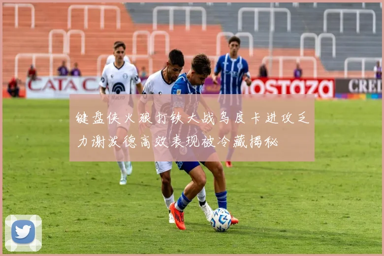 键盘侠火狼打铁大战乌度卡进攻乏力谢泼德高效表现被冷藏揭秘