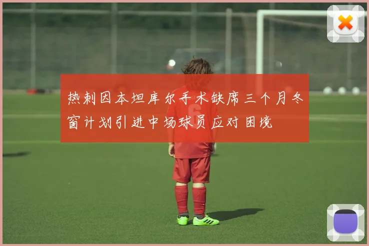 热刺因本坦库尔手术缺席三个月冬窗计划引进中场球员应对困境