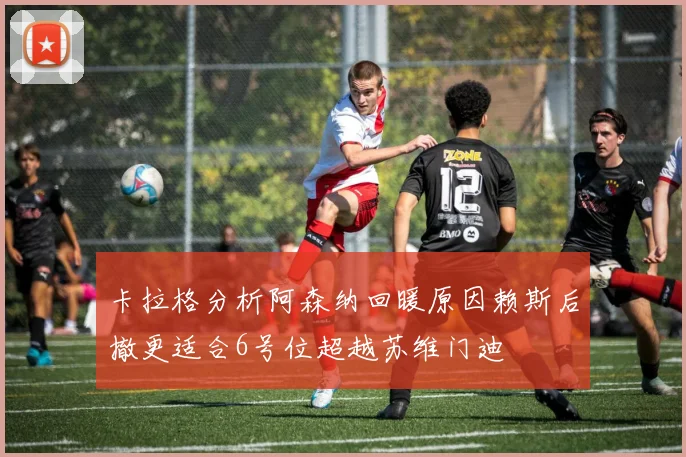 卡拉格分析阿森纳回暖原因赖斯后撤更适合6号位超越苏维门迪