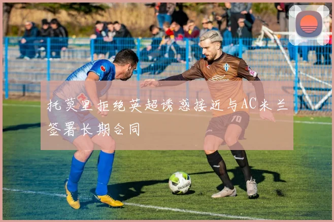 托莫里拒绝英超诱惑接近与AC米兰签署长期合同