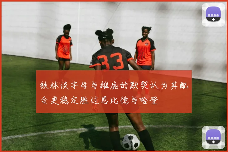 铁林谈字母与雄鹿的默契认为其配合更稳定胜过恩比德与哈登