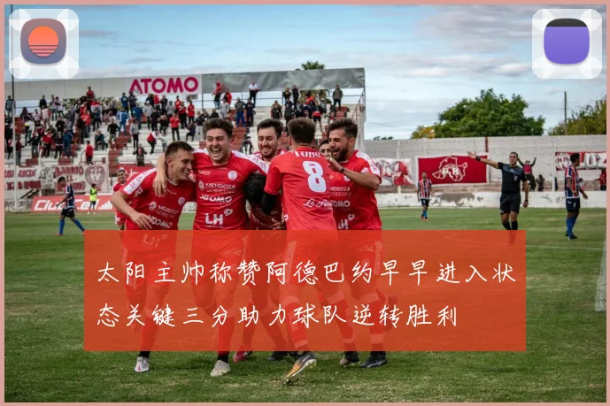 太阳主帅称赞阿德巴约早早进入状态关键三分助力球队逆转胜利