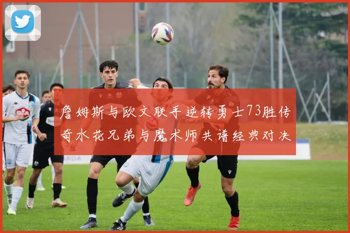 詹姆斯与欧文联手逆转勇士73胜传奇水花兄弟与魔术师共谱经典对决