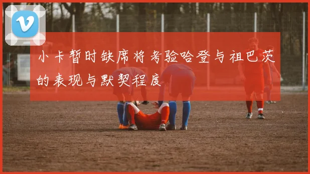 小卡暂时缺席将考验哈登与祖巴茨的表现与默契程度