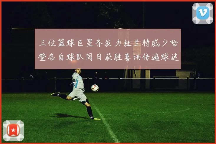 三位篮球巨星齐发力杜兰特威少哈登各自球队同日获胜喜讯传遍球迷圈
