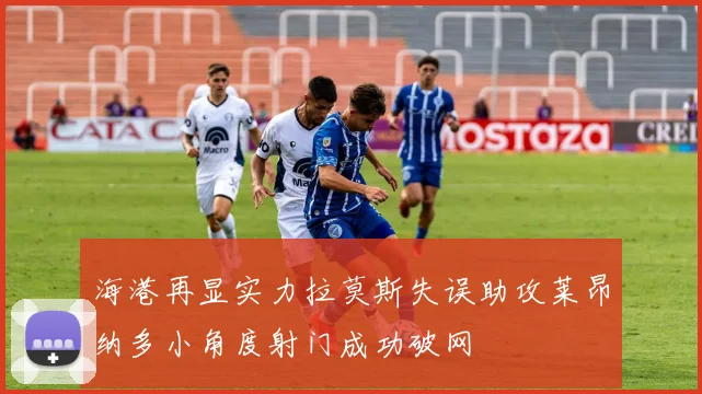 海港再显实力拉莫斯失误助攻莱昂纳多小角度射门成功破网