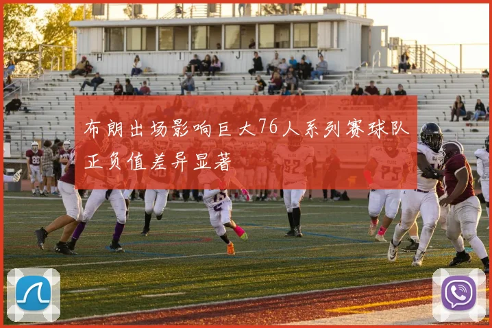 布朗出场影响巨大76人系列赛球队正负值差异显著