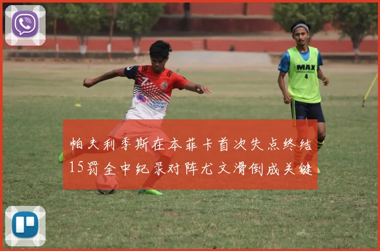 帕夫利季斯在本菲卡首次失点终结15罚全中纪录对阵尤文滑倒成关键时刻