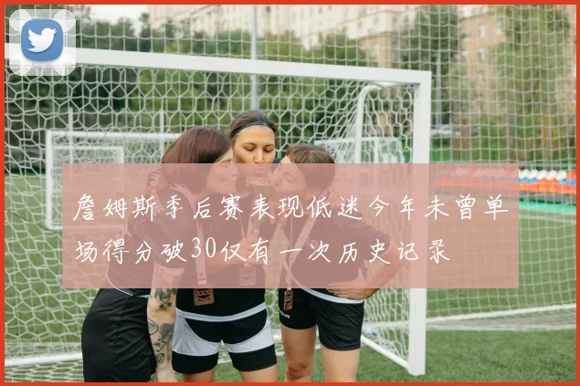 詹姆斯季后赛表现低迷今年未曾单场得分破30仅有一次历史记录